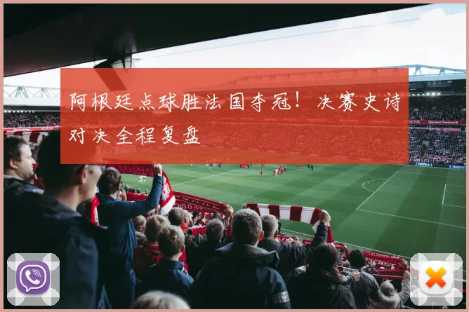 阿根廷点球胜法国夺冠！决赛史诗对决全程复盘