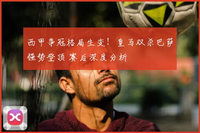 西甲争冠格局生变！皇马双杀巴萨强势登顶 赛后深度分析