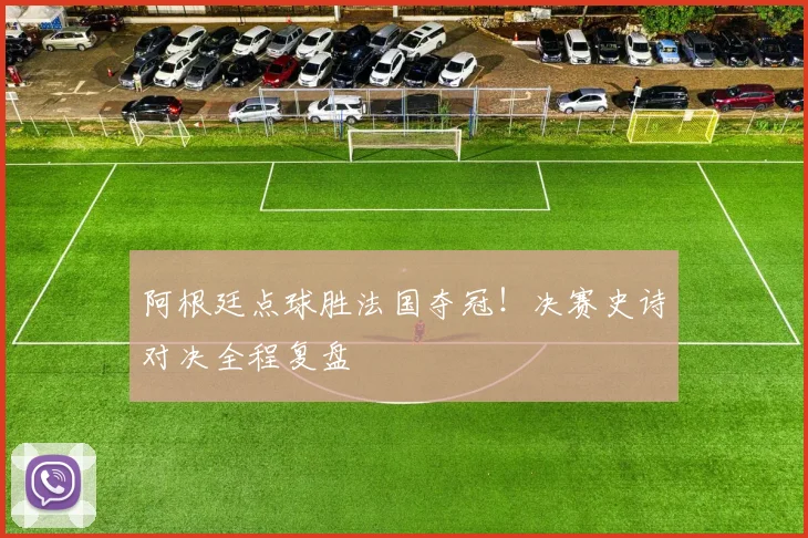 阿根廷点球胜法国夺冠！决赛史诗对决全程复盘