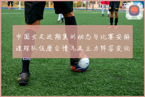 中国女足近期集训动态与比赛安排追踪队伍磨合情况及主力阵容变化
