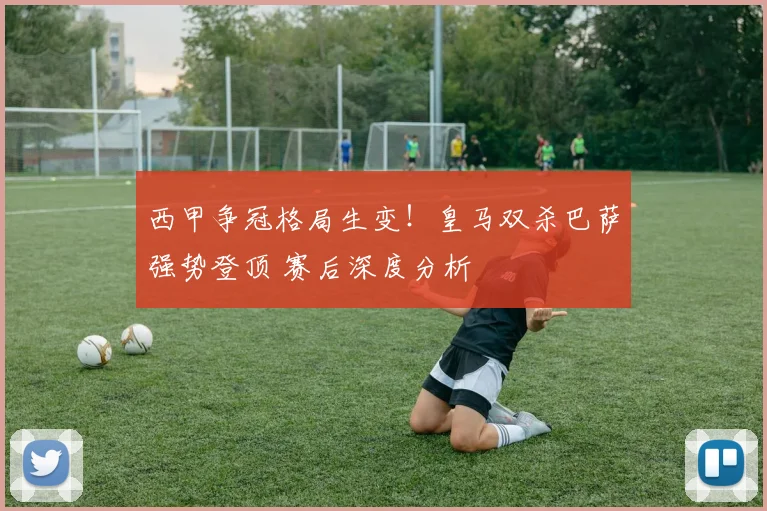 西甲争冠格局生变！皇马双杀巴萨强势登顶 赛后深度分析