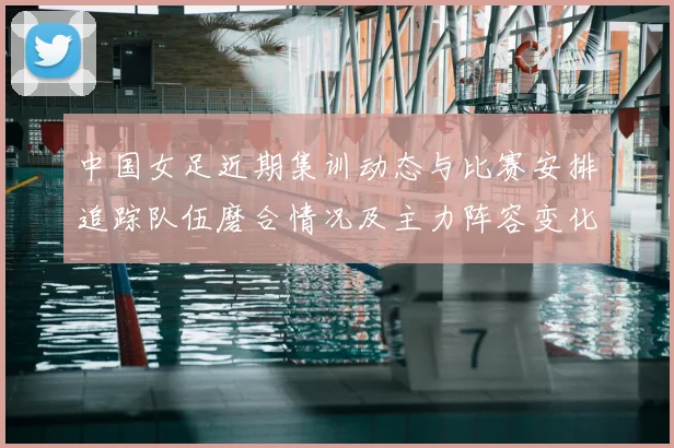 中国女足近期集训动态与比赛安排追踪队伍磨合情况及主力阵容变化
