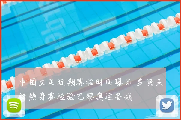 中国女足近期赛程时间曝光 多场关键热身赛检验巴黎奥运备战