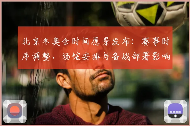 北京冬奥会时间愿景发布：赛事时序调整、场馆安排与备战部署影响